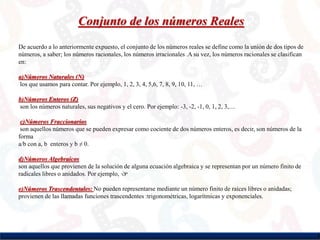 Conjunto de los números Reales
De acuerdo a lo anteriormente expuesto, el conjunto de los números reales se define como la unión de dos tipos de
números, a saber; los números racionales, los números irracionales .A su vez, los números racionales se clasifican
en:
a)Números Naturales (N)
los que usamos para contar. Por ejemplo, 1, 2, 3, 4, 5,6, 7, 8, 9, 10, 11, …
b)Números Enteros (Z)
son los números naturales, sus negativos y el cero. Por ejemplo: -3, -2, -1, 0, 1, 2, 3,…
c)Números Fraccionarios
son aquellos números que se pueden expresar como cociente de dos números enteros, es decir, son números de la
forma
a/b con a, b enteros y b ≠ 0.
d)Números Algebraicos
son aquellos que provienen de la solución de alguna ecuación algebraica y se representan por un número finito de
radicales libres o anidados. Por ejemplo, √3ª
e)Números Trascendentales: No pueden representarse mediante un número finito de raíces libres o anidadas;
provienen de las llamadas funciones trascendentes :trigonométricas, logarítmicas y exponenciales.
 