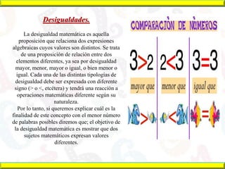 Desigualdades.
La desigualdad matemática es aquella
proposición que relaciona dos expresiones
algebraicas cuyos valores son distintos. Se trata
de una proposición de relación entre dos
elementos diferentes, ya sea por desigualdad
mayor, menor, mayor o igual, o bien menor o
igual. Cada una de las distintas tipologías de
desigualdad debe ser expresada con diferente
signo (> o <, etcétera) y tendrá una reacción a
operaciones matemáticas diferente según su
naturaleza.
Por lo tanto, si queremos explicar cuál es la
finalidad de este concepto con el menor número
de palabras posibles diremos que; el objetivo de
la desigualdad matemática es mostrar que dos
sujetos matemáticos expresan valores
diferentes.
 