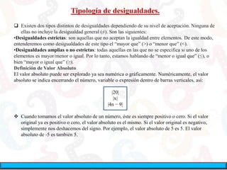 Tipología de desigualdades.
 Existen dos tipos distintos de desigualdades dependiendo de su nivel de aceptación. Ninguna de
ellas no incluye la desigualdad general (≠). Son las siguientes:
•Desigualdades estrictas: son aquellas que no aceptan la igualdad entre elementos. De este modo,
entenderemos como desigualdades de este tipo el “mayor que” (>) o “menor que” (<).
•Desigualdades amplias o no estrictas: todas aquellas en las que no se especifica si uno de los
elementos es mayor/menor o igual. Por lo tanto, estamos hablando de “menor o igual que” (≤), o
bien “mayor o igual que” (≥).
Definición de Valor Absoluto
El valor absoluto puede ser explorado ya sea numérica o gráficamente. Numéricamente, el valor
absoluto se indica encerrando el número, variable o expresión dentro de barras verticales, así:
|20|
|x|
|4n − 9|
 Cuando tomamos el valor absoluto de un número, éste es siempre positivo o cero. Si el valor
original ya es positivo o cero, el valor absoluto es el mismo. Si el valor original es negativo,
simplemente nos deshacemos del signo. Por ejemplo, el valor absoluto de 5 es 5. El valor
absoluto de -5 es también 5.
 