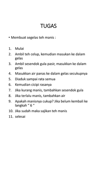 TUGAS
• Membuat segelas teh manis :
1. Mulai
2. Ambil teh celup, kemudian masukan ke dalam
gelas
3. Ambil sesendok gula pasir, masukkan ke dalam
gelas
4. Masukkan air panas ke dalam gelas secukupnya
5. Diaduk sampai rata semua
6. Kemudian cicipi rasanya
7. Jika kurang manis, tambahkan sesendok gula
8. Jika terlalu manis, tambahkan air
9. Apakah manisnya cukup? Jika belum kembali ke
langkah “ 6 “
10. Jika sudah maka sajikan teh manis
11. selesai
 