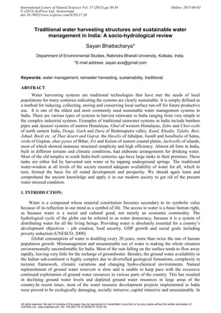 Traditional water harvesting structures and sustainable water
management in India: A socio-hydrological review
Sayan Bhattacharya*
Department of Environmental Studies, Rabindra Bharati University, Kolkata, India.
*E-mail address: sayan.evs@gmail.com
Keywords: water management, rainwater harvesting, sustainability, traditional.
ABSTRACT
Water harvesting systems are traditional technologies that have met the needs of local
populations for many centuries indicating the systems are clearly sustainable. It is simply defined as
a method for inducing, collecting, storing and conserving local surface run-off for future productive
use. It is one of the oldest and most commonly used sustainable water management systems in
India. There are various types of systems to harvest rainwater in India ranging from very simple to
the complex industrial systems. Examples of traditional rainwater systems in India include bamboo
pipes and Apatani systems of eastern Himalayas, Ghul of western Himalayas, Zabo and Cheo-ozihi
of north eastern India, Dongs, Garh and Dara of Brahmaputra valley, Kund, Khadin, Talabs, Beri,
Johad, Baoli etc. of Thar desert and Gujrat, the Havelis of Jabalpur, bandh and bandhulia of Satna,
virda of Gujarat, ahar-pynes of Bihar, Eri and Kulam of eastern coastal plains, Jackwells of islands,
most of which showed immense structural simplicity and high efficiency. Almost all forts in India,
built in different terrains and climatic conditions, had elaborate arrangements for drinking water.
Most of the old temples in south India built centuries ago have large tanks in their premises. These
tanks are either fed by harvested rain water or by tapping underground springs. The traditional
water-wisdom at all levels of the society ensured adequate availability of water for all, which in
turn, formed the basis for all round development and prosperity. We should again learn and
comprehend the ancient knowledge and apply it in our modern society to get rid of the present
water stressed condition.
1. INTRODUCTION:
Water is a compound whose material constitution becomes secondary to its symbolic value
because of its reflection in our mind as a symbol of life. The access to water is a basic human right,
as because water is a social and cultural good, not merely an economic commodity. The
hydrological cycle of the globe can be referred to as water democracy, because it is a system of
distributing water for all the living beings. Providing water is absolutely essential for a country’s
development objectives – job creation, food security, GDP growth and social goals including
poverty reduction (UNESCO, 2009).
Global consumption of water is doubling every 20 years, more than twice the rate of human
population growth. Mismanagement and unsustainable use of water is making the whole situation
environmentally uncomfortable for India. Most of the rain falling on the surface tends to flow away
rapidly, leaving very little for the recharge of groundwater. Besides, the ground water availability in
the Indian sub-continent is highly complex due to diversified geological formations, complexity in
tectonic framework, climatic variations and changing hydro-chemical environments. Natural
replenishment of ground water reservoir is slow and is unable to keep pace with the excessive
continued exploitation of ground water resources in various parts of the country. This has resulted
in declining ground water levels and depleted ground water resources in large areas of the
country.In recent times, most of the water resource development projects implemented in India
were proved to be ecologically damaging, socially intrusive, capital intensive and unsustainable. In
International Letters of Natural Sciences Vol. 37 (2015) pp 30-38 Online: 2015-04-03
© (2015) SciPress Ltd., Switzerland
doi:10.18052/www.scipress.com/ILNS.37.30
All rights reserved. No part of contents of this paper may be reproduced or transmitted in any form or by any means without the written permission of
SciPress Ltd., www.scipress.com. (ID: 150.254.174.72-22/05/15,15:52:16)
 