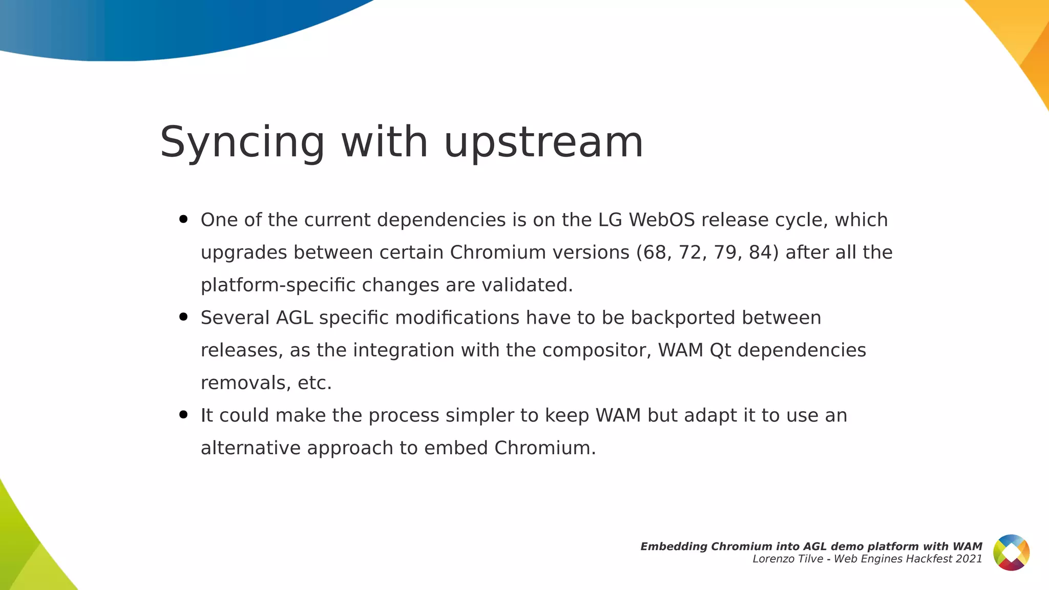 Syncing with upstream
● One of the current dependencies is on the LG WebOS release cycle, which
upgrades between certain Chromium versions (68, 72, 79, 84) after all the
platform-specific changes are validated.
● Several AGL specific modifications have to be backported between
releases, as the integration with the compositor, WAM Qt dependencies
removals, etc.
● It could make the process simpler to keep WAM but adapt it to use an
alternative approach to embed Chromium.
Embedding Chromium into AGL demo platform with WAM
Lorenzo Tilve - Web Engines Hackfest 2021
 