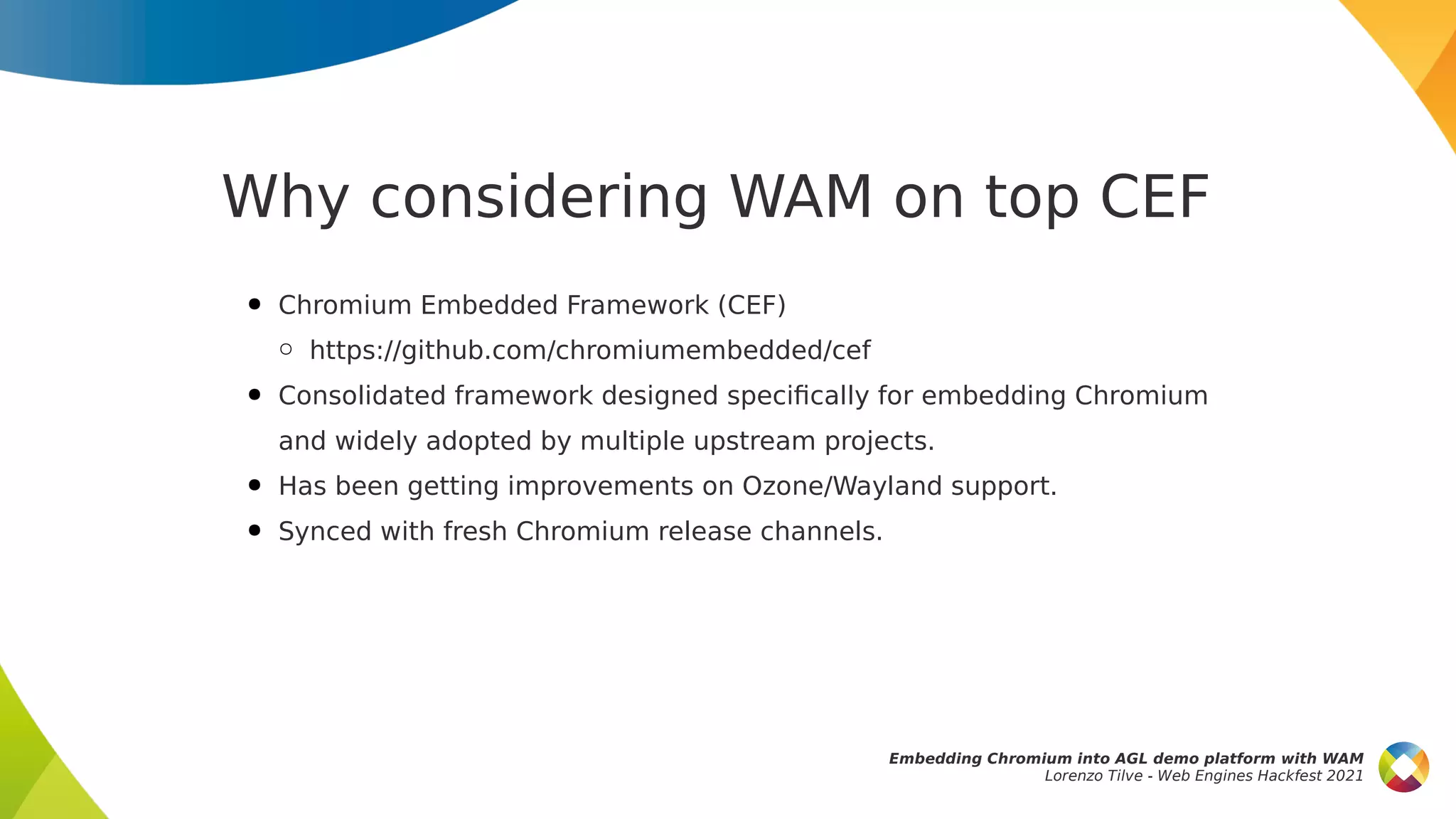 Why considering WAM on top CEF
● Chromium Embedded Framework (CEF)
○ https://github.com/chromiumembedded/cef
● Consolidated framework designed specifically for embedding Chromium
and widely adopted by multiple upstream projects.
● Has been getting improvements on Ozone/Wayland support.
● Synced with fresh Chromium release channels.
Embedding Chromium into AGL demo platform with WAM
Lorenzo Tilve - Web Engines Hackfest 2021
 