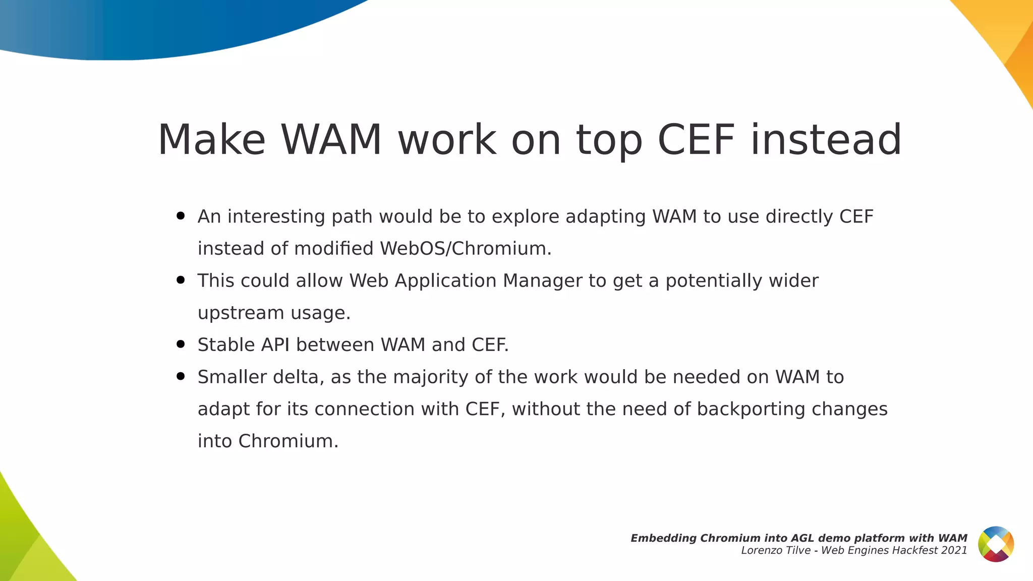 Make WAM work on top CEF instead
● An interesting path would be to explore adapting WAM to use directly CEF
instead of modified WebOS/Chromium.
● This could allow Web Application Manager to get a potentially wider
upstream usage.
● Stable API between WAM and CEF.
● Smaller delta, as the majority of the work would be needed on WAM to
adapt for its connection with CEF, without the need of backporting changes
into Chromium.
Embedding Chromium into AGL demo platform with WAM
Lorenzo Tilve - Web Engines Hackfest 2021
 