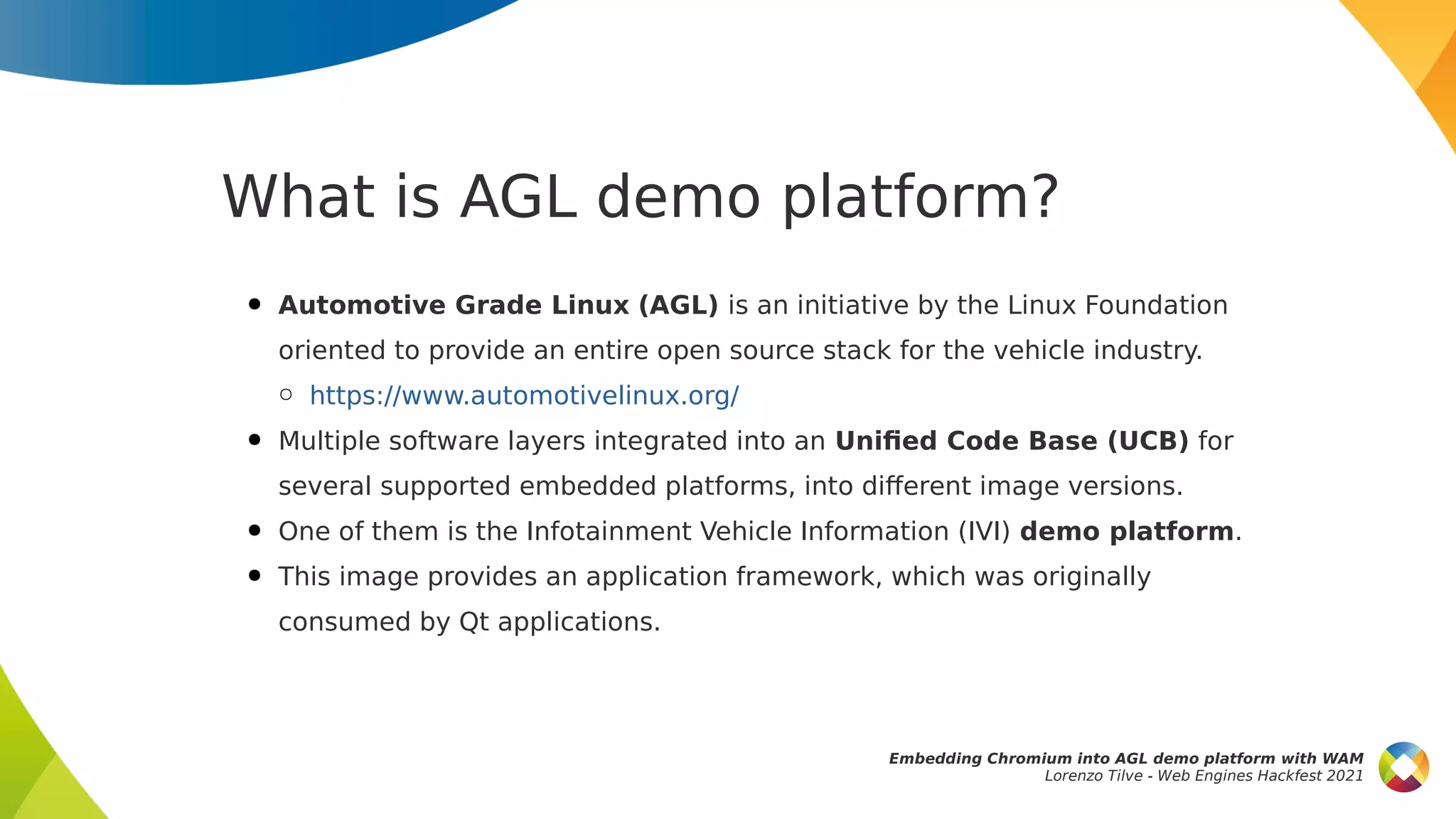 What is AGL demo platform?
● Automotive Grade Linux (AGL) is an initiative by the Linux Foundation
oriented to provide an entire open source stack for the vehicle industry.
○ https://www.automotivelinux.org/
● Multiple software layers integrated into an Unified Code Base (UCB) for
several supported embedded platforms, into different image versions.
● One of them is the Infotainment Vehicle Information (IVI) demo platform.
● This image provides an application framework, which was originally
consumed by Qt applications.
Embedding Chromium into AGL demo platform with WAM
Lorenzo Tilve - Web Engines Hackfest 2021
 