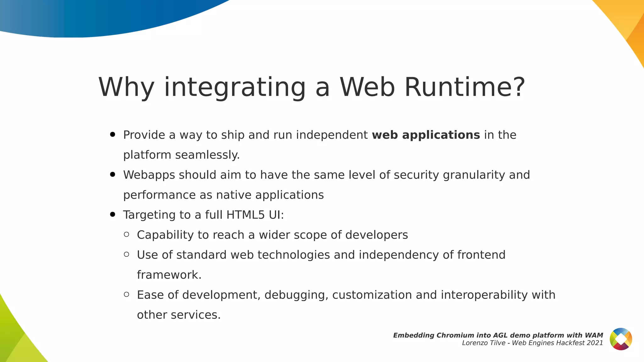 Why integrating a Web Runtime?
● Provide a way to ship and run independent web applications in the
platform seamlessly.
● Webapps should aim to have the same level of security granularity and
performance as native applications
● Targeting to a full HTML5 UI:
○ Capability to reach a wider scope of developers
○ Use of standard web technologies and independency of frontend
framework.
○ Ease of development, debugging, customization and interoperability with
other services.
Embedding Chromium into AGL demo platform with WAM
Lorenzo Tilve - Web Engines Hackfest 2021
 