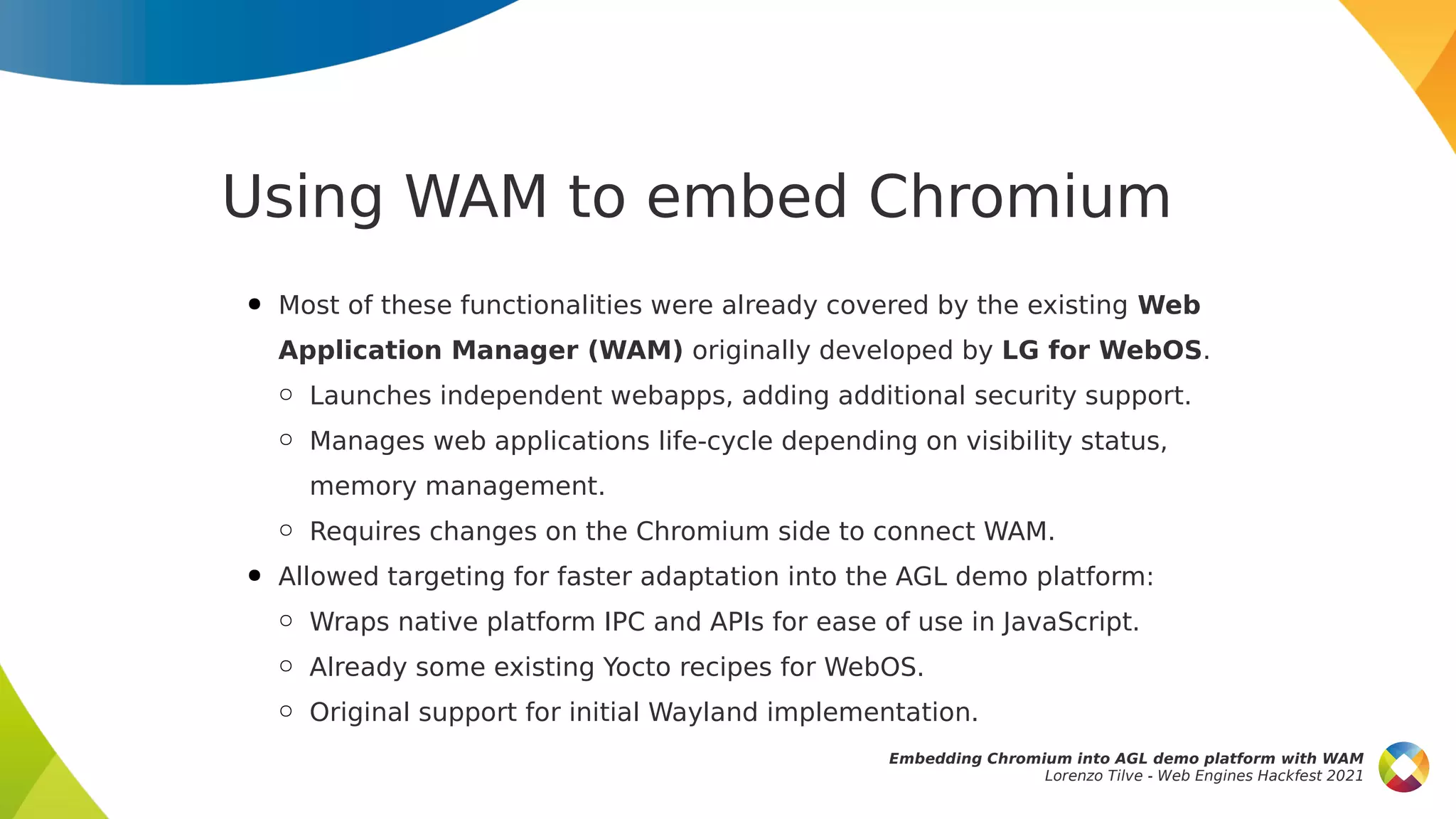Using WAM to embed Chromium
● Most of these functionalities were already covered by the existing Web
Application Manager (WAM) originally developed by LG for WebOS.
○ Launches independent webapps, adding additional security support.
○ Manages web applications life-cycle depending on visibility status,
memory management.
○ Requires changes on the Chromium side to connect WAM.
● Allowed targeting for faster adaptation into the AGL demo platform:
○ Wraps native platform IPC and APIs for ease of use in JavaScript.
○ Already some existing Yocto recipes for WebOS.
○ Original support for initial Wayland implementation.
Embedding Chromium into AGL demo platform with WAM
Lorenzo Tilve - Web Engines Hackfest 2021
 