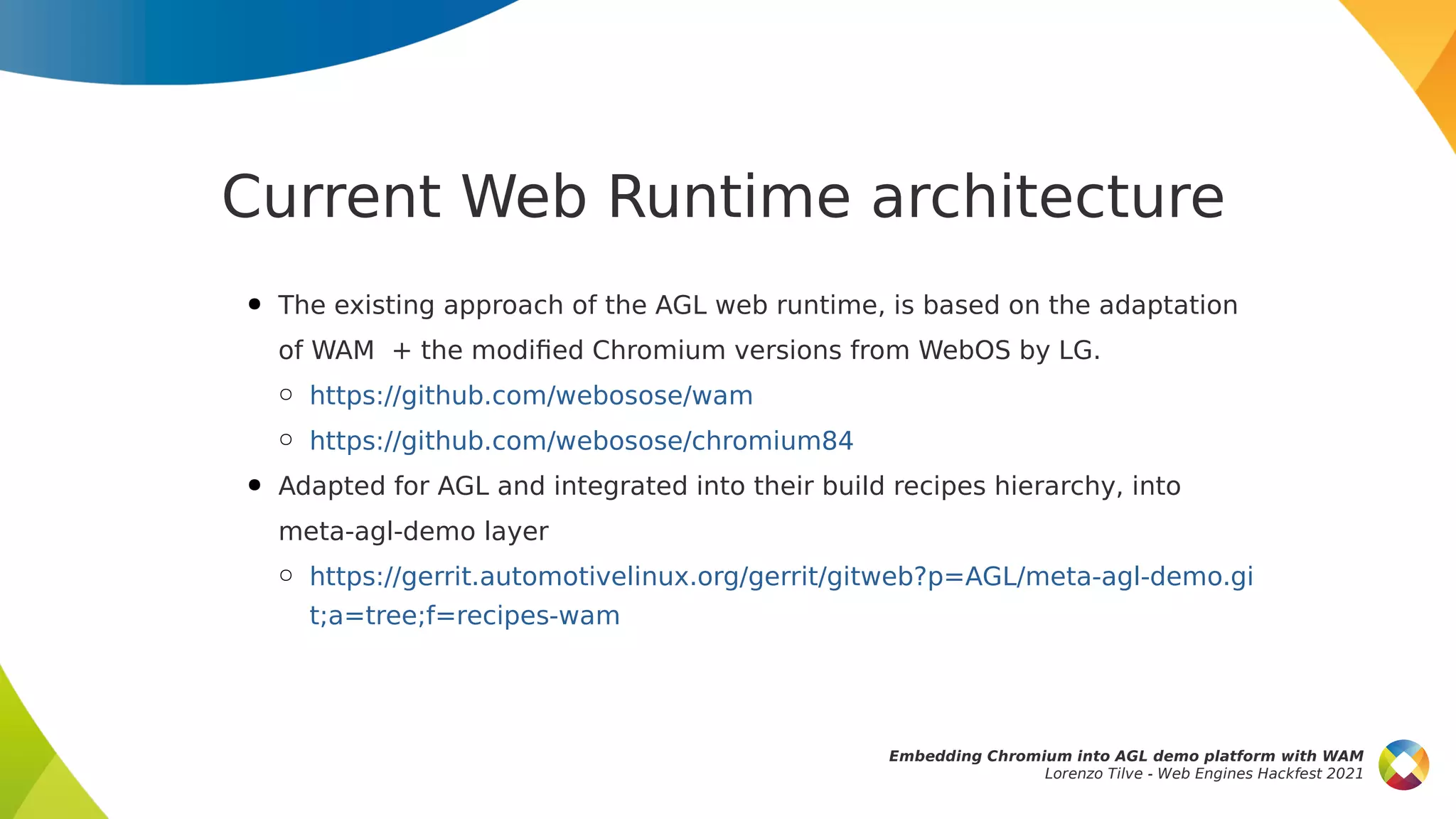 Current Web Runtime architecture
● The existing approach of the AGL web runtime, is based on the adaptation
of WAM + the modified Chromium versions from WebOS by LG.
○ https://github.com/webosose/wam
○ https://github.com/webosose/chromium84
● Adapted for AGL and integrated into their build recipes hierarchy, into
meta-agl-demo layer
○ https://gerrit.automotivelinux.org/gerrit/gitweb?p=AGL/meta-agl-demo.gi
t;a=tree;f=recipes-wam
Embedding Chromium into AGL demo platform with WAM
Lorenzo Tilve - Web Engines Hackfest 2021
 