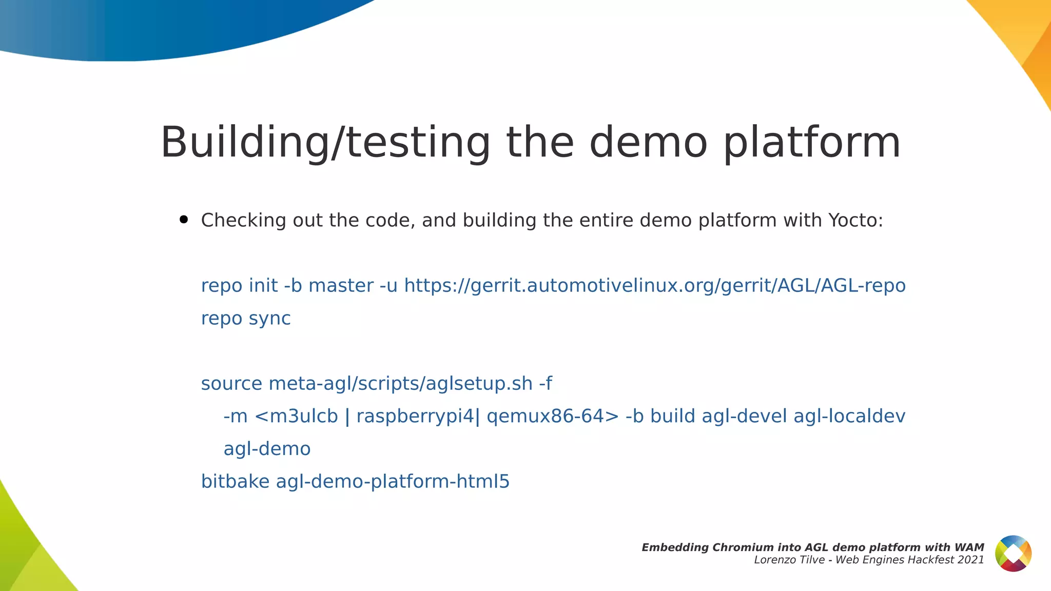 Building/testing the demo platform
● Checking out the code, and building the entire demo platform with Yocto:
repo init -b master -u https://gerrit.automotivelinux.org/gerrit/AGL/AGL-repo
repo sync
source meta-agl/scripts/aglsetup.sh -f
-m <m3ulcb | raspberrypi4| qemux86-64> -b build agl-devel agl-localdev
agl-demo
bitbake agl-demo-platform-html5
Embedding Chromium into AGL demo platform with WAM
Lorenzo Tilve - Web Engines Hackfest 2021
 
