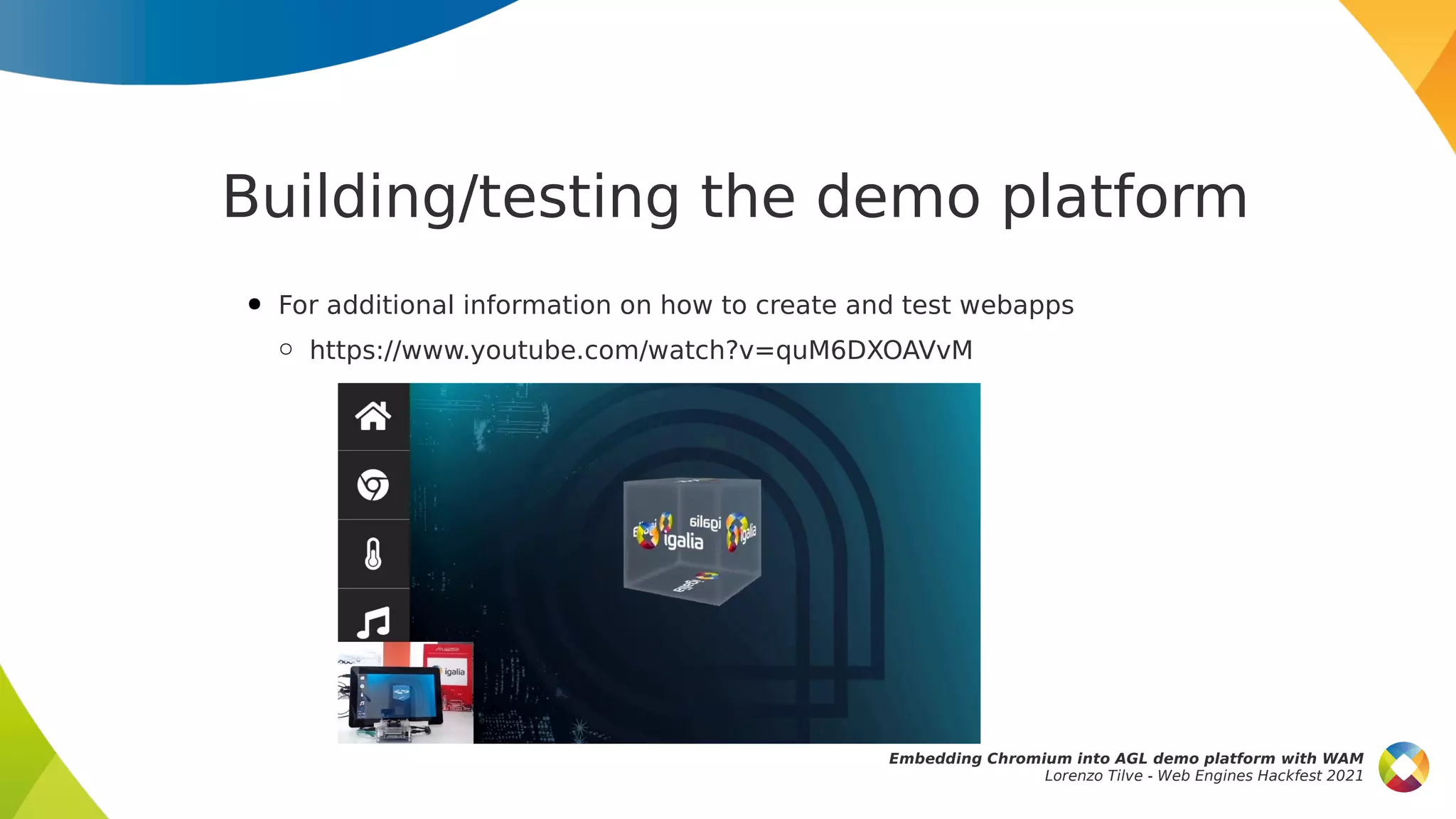 Building/testing the demo platform
● For additional information on how to create and test webapps
○ https://www.youtube.com/watch?v=quM6DXOAVvM
Embedding Chromium into AGL demo platform with WAM
Lorenzo Tilve - Web Engines Hackfest 2021
 