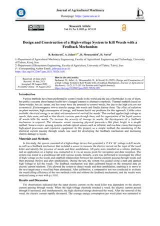 Research Article
Vol. 13, No. 2, 2023, p. 117-133
Design and Construction of a High-voltage System to Kill Weeds with a
Feedback Mechanism
B. Besharati1
, A. Jafari 1*
, H. Mousazadeh1
, H. Navid2
1- Department of Agricultural Machinery Engineering, Faculty of Agricultural Engineering and Technology, University
of Tehran, Karaj, Iran
2- Department of Biosystems Engineering, Faculty of Agriculture, University of Tabriz, Tabriz, Iran
(*- Corresponding Author Email: jafarya@ut.ac.ir)
https://doi.org/10.22067/jam.2021.70524.1051
How to cite this article:
Besharati, B., Jafari, A., Mousazadeh, H., & Navid, H. (2023). Design and Construction of
a High-voltage System to Kill Weeds with a Feedback Mechanism. Journal of Agricultural
Machinery, 13(2), 117-133. (in Persian with English abstract).
https://doi.org/10.22067/jam.2021.70524.1051
Received: 28 June 2021
Revised: 30 July 2021
Accepted: 08 August 2021
Available Online: 10 August 2021
Introduction
Various methods have been performed to control weeds in the world and the use of herbicides is one of them,
but public concerns about human health have changed interest in alternative methods. Thermal methods based on
flame-weeder, hot air, steam, and hot water have the potential to control weeds, but due to the high cost are not
economical. Electromagnetic waves transfer energy into weeds and finally destroy them. The effect of radiation
on plant mutation, high consumption of energy, and human health are problems for this approach. Unlike other
methods, electrical energy is an ideal and non-chemical method for weeds. This method applies high voltage to
weeds, their roots, and soil so that electric currents pass through them, and the vaporization of the liquid content
of weeds kills the weeds. To increase the severity of damage to weeds, the development of a feedback
mechanism is required. The ultrasonic sensor measuring physical parameters like plant height is a simple
method. Some complex sensing systems include optical sensors such as infrared, and machine vision that require
high-speed processors and expensive equipment. In this project, as a simple method, the monitoring of the
electrical current passing through weeds was used for developing the feedback mechanism and increasing
electric damage to weeds.
Materials and Methods
In this study, the system consisted of a high-voltage device that generated a 15 kV AC voltage to kill weeds,
as well as a feedback mechanism that included a sensor to measure the electric current on the input of the weed
killer and identify the presence of weeds and their annihilation. All parts were installed on a robotic platform,
and an application on a laptop was connected to it via an access point for navigation and data reception. The
system was tested in a greenhouse lab with various weeds. Initially, a test was performed to investigate the effect
of high voltage on the weeds and establish relationships between the electric currents passing through weeds and
their presence (before and after annihilation). During the test, the system was guided along a path and applied
high voltage to kill the weeds. The feedback mechanism was then calibrated based on the extracted data on
electric current relations. This allowed the system to detect weeds and their annihilation, enabling it to move to
the next target once a weed had been eliminated. After calibration, a comparative test was conducted to evaluate
the weed-killing efficiency of the two methods (with and without the feedback mechanism), and the results were
analyzed using a t-test with p ≤ 0.01.
Results and Discussion
The observations indicated that the input electric current on the weed killer was dependent on the electric
current passing through weeds. When the high-voltage electrode touched a weed, the electric current passed
through it increased, and simultaneously, the high electrical energy destroyed the weed. After the removal of the
weed, the electric current rapidly decreased. The average energy consumption per weed plant was estimated to
Journal of Agricultural Machinery
Homepage: https://jame.um.ac.ir
 