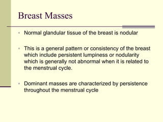 Breast Masses
 Normal glandular tissue of the breast is nodular
 This is a general pattern or consistency of the breast
which include persistent lumpiness or nodularity
which is generally not abnormal when it is related to
the menstrual cycle.
 Dominant masses are characterized by persistence
throughout the menstrual cycle
 