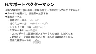 6.サポートベクターマシン
✦SVMは線形分類が基本→非線形のデータ群に対してはどうするか？
✦カーネルを用いて，非線形へ拡張する
✦主なカーネル
• 多項式カーネル
• ガウスカーネル
• シグモイドカーネル
• RBFカーネル
• 2つのデータの距離が近いとカーネルの値は1に近くなる
• 2つのデータの距離が遠いとカーネルの値は0に近くなる
• 正規化線形カーネル
[xT
i xj + c]d
<latexit sha1_base64="A2oF+SUDQDwAb37wdOtLqTkInHg=">AAACm3ichVHLSsNAFD3G97vqRhChWBRBKLcqKK6KbkRc+KoKtS1JnNbRNAlJWqzFH/AHFFwpuBB/wZ0bf8BFP0FcKrhx4W0aES3WGyZz5tx77pzharYhXY+o0qQ0t7S2tXd0dnX39Pb1hwYGt12r4OgioVuG5exqqisMaYqEJz1D7NqOUPOaIXa0o6VqfqcoHFda5pZXskUqr+ZMmZW66jGVTh5nZHrrOHM4pafS+5lQhKLkR7gexAIQQRBrVugee9iHBR0F5CFgwmNsQIXLXxIxEGzmUigz5zCSfl7gFF2sLXCV4AqV2SP+5/iUDFiTz9Werq/W+RaDl8PKMMbpiW7plR7pjp7p489eZb9H1UuJd62mFXam/2x48/1fVZ53DwffqoaePWQx73uV7N32meor9Jq+eHL+urmwMV6eoGt6Yf9XVKEHfoFZfNNv1sXGZQM/X04czmZ5nfKoYr8HUw+2p6OxmSitz0bii8HQOjCCMUzyZOYQxzLWkOCbHFzgCtfKqLKkrCirtVKlKdAM4UcoiU+YOZf8</latexit>
exp( || xi xj||2
)
<latexit sha1_base64="iU6otIUqZQqOd8PApfrIdsFlN+E=">AAACqnicSyrIySwuMTC4ycjEzMLKxs7BycXNw8vHLyAoFFacX1qUnBqanJ+TXxSRlFicmpOZlxpaklmSkxpRUJSamJuUkxqelO0Mkg8vSy0qzszPCympLEiNzU1Mz8tMy0xOLAEKxQtIx6RWFGjoxqQn5uYm1tToVsRnAnFWTU2ckWa8gLKBngEYKGAyDKEMZQYoCMgX2MMQw5DCkM+QzFDKkMuQypDHUAJk5zAkMhQDYTSDIYMBQwFQLJahGihWBGRlguVTGWoZuIB6S4GqUoEqEoGi2UAyHciLhormAfkgM4vBupOBtuQAcRFQpwKDqsFVg5UGnw1OGKw2eGnwB6dZ1WAzQG6pBNJJEL2pBfH8XRLB3wnqygXSJQwZCF143VzCkMZgAXZrJtDtBWARkC+SIfrLqqZ/DrYKUq1WM1hk8Bro/oUGNw0OA32QV/YleWlgatBsPO6BuaQIKJsGxLXAqDJEjxhMRpiRnqGxnkGgibKDEzTSOBikGZQYNIAxY87gwODBEMAQCrSpkWE5wwaGjUw6TEFMkUzREKVMjFA9wgwogCkFAH6knVU=</latexit>
tanh(bxT
i xj + c)
<latexit sha1_base64="nEqy2b70xwATjWRm3pVhGD5FTMI=">AAACoXicSyrIySwuMTC4ycjEzMLKxs7BycXNw8vHLyAoFFacX1qUnBqanJ+TXxSRlFicmpOZlxpaklmSkxpRUJSamJuUkxqelO0Mkg8vSy0qzszPCympLEiNzU1Mz8tMy0xOLAEKxQsIxZQk5mVoJFXEZ8aFVMRnaSdrxgsoG+gZgIECJsMQylBmgIKAfIE9DDEMKQz5DMkMpQy5DKkMeQwlQHYOQyJDMRBGMxgyGDAUAMViGaqBYkVAViZYPpWhloELqLcUqCoVqCIRKJoNJNOBvGioaB6QDzKzGKw7GWhLDhAXAXUqMKgaXDVYafDZ4ITBaoOXBn9wmlUNNgPklkognQTRm1oQz98lEfydoK5cIF3CkIHQhdfNJQxpDBZgt2YC3V4AFgH5Ihmiv6xq+udgqyDVajWDRQavge5faHDT4DDQB3llX5KXBqYGzcbjHphLioCyaUBcC4wqQ/SIwWSEGekZGusZBJooOzhBI42DQZpBiUEDGDPmDA4MHgwBDKFAmyoY5jEsZ1jBpMzkyRTAFARRysQI1SPMgAKYogGG8ZmV</latexit>
exp(
||xi xj||2
2 2
)
<latexit sha1_base64="aGz8M0DKwreqU3IzVDah+1qGFf0=">AAACtXichVE9T9tQFD1xgQJtIdAFqUvUKIgORDehEogJlYWRBBIikdSyzXN44C/ZThTq5A+g7h2YQOpQdevabCz8gQ78BMRIpS4deuMYVYBKr/X8zjv3nvvO09U9SwYh0WVKeTIyOvZ0fGLy2fMXU9Ppmdlq4LZ8Q1QM13L9mq4FwpKOqIQytETN84Vm65bY0Q/XB/mdtvAD6Trb4ZEnGrbWdKQpDS1kSk3P10XHW1ism75mRN1uR5WLHfWg231f7EXFeiCbtsbwjZrOUp7iyDwEhQRkkcSmm+6jjj24MNCCDQEHIWMLGgL+dlEAwWOugYg5n5GM8wI9TLK2xVWCKzRmD/nf5NNuwjp8HvQMYrXBt1i8fFZmkKMf9IVu6IK+0hX9/mevKO4x8HLEuz7UCk+dPp7b+vVflc17iP2/qkc9hzCxEnuV7N2LmcErjKG+/eHTzdZqORfN0xlds/9TuqRzfoHT/ml8LonyySN+bp34nDV59XhUhfuDeQiqxXxhKU+lt9m1d8nQxvEKr7HAk1nGGjawiQrf9BHf8B19ZVlpKHuKOSxVUonmJe6E4v4BgRGiTg==</latexit>
xT
i xj
||xi||||xj||
<latexit sha1_base64="k3OuMKG/3lsXFpePSlqDUJ6QA3g=">AAACr3ichVE9T9tQFD2YftC0NIEuSF2iRiCm6Lqt1IoJwcJIQr4kPoztvsBLHNuynQiws3bgDzAwtVKHClaYurHwBzrwE6qOVGJh4NoxQoCg13q+5517z3vn6RquJf2A6GxIGX7y9NnzkReZl69GX2dzY+M13+l6pqiajuV4DUP3hSVtUQ1kYImG6wm9Y1iibrTn43q9JzxfOnYl2HbFakffsGVTmnrAlJbLrzQ93Qy3NLlW2dJa/TCKGEdRPs6tKOpruQIVKYn8faCmoIA0Fp3cL6zgCxyY6KIDARsBYws6fP6WoYLgMreKkDmPkUzqAn1kWNvlLsEdOrNt/m/wbjllbd7HZ/qJ2uRbLF4eK/OYpN/0k87plA7oD10+eFaYnBF72eZsDLTC1bK7E0sX/1V1OAfYvFE96jlAE58Tr5K9uwkTv8Ic6Hs7e+dLM+XJcIq+01/2/43O6IRfYPf+mT9Korz/iJ9rJx5Xm7ziUal3B3Mf1N4X1Q9FKn0szM6lQxvBW7zDNE/mE2axgEVU+aavOMQRjhVVqStryvqgVRlKNW9wKxR5BZu7oUI=</latexit>
 