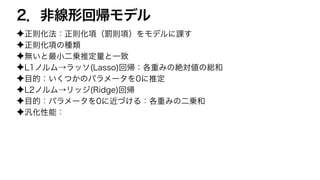 2．非線形回帰モデル
✦正則化法：正則化項（罰則項）をモデルに課す
✦正則化項の種類
✦無いと最小二乗推定量と一致
✦L1ノルム→ラッソ(Lasso)回帰：各重みの絶対値の総和
✦目的：いくつかのパラメータを0に推定
✦L2ノルム→リッジ(Ridge)回帰
✦目的：パラメータを0に近づける：各重みの二乗和
✦汎化性能：
 