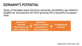 CAMBRIDGE IGCSE – ROAD TO WW2 – MR. D
GERMANY’S POTENTIAL
Treaty of Versailles leave Germany extremely dissatisfied, also failed to
disable her and prevent her from growing into a powerful European
state.
GERMANY’S
EXTREME
DISSATISFACTION
WITH VERSAILLES
GERMANY’S
ABILITY TO BRING
A REVISION OF
THE SETTLEMENT
A DANGEROUS
COCKTAIL
+ =
 