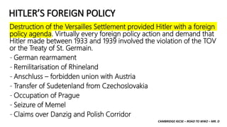 CAMBRIDGE IGCSE – ROAD TO WW2 – MR. D
HITLER’S FOREIGN POLICY
Destruction of the Versailles Settlement provided Hitler with a foreign
policy agenda. Virtually every foreign policy action and demand that
Hitler made between 1933 and 1939 involved the violation of the TOV
or the Treaty of St. Germain.
- German rearmament
- Remilitarisation of Rhineland
- Anschluss – forbidden union with Austria
- Transfer of Sudetenland from Czechoslovakia
- Occupation of Prague
- Seizure of Memel
- Claims over Danzig and Polish Corridor
 
