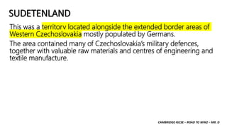 CAMBRIDGE IGCSE – ROAD TO WW2 – MR. D
SUDETENLAND
This was a territory located alongside the extended border areas of
Western Czechoslovakia mostly populated by Germans.
The area contained many of Czechoslovakia’s military defences,
together with valuable raw materials and centres of engineering and
textile manufacture.
 