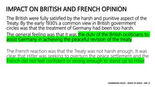 CAMBRIDGE IGCSE – ROAD TO WW2 – MR. D
IMPACT ON BRITISH AND FRENCH OPINION
The British were fully satisfied by the harsh and punitive aspect of the
Treaty. By the early 1930’s a common view in British government
circles was that the treatment of Germany had been too harsh.
The general feeling was that it was the duty of the British politicians to
assist Germany in achieving the peaceful revision of the treaty.
The French reaction was that the Treaty was not harsh enough. It was
clear that Hitler was seeking to overturn the peace settlement and the
French did not feel confident or strong enough to stand up to Hitler.
 