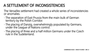 CAMBRIDGE IGCSE – ROAD TO WW2 – MR. D
A SETTLEMENT OF INCONSISTENCIES
The Versailles settlement had created a whole series of inconsistencies
or anomalies.
- The separation of East Prussia from the main bulk of German
territory by the Polish Corridor.
- The placing of Danzig, overwhelmingly populated by Germans,
under the League of Nations control.
- The placing of three and a half million Germans under the Czech
rule in the Sudetenland.
 