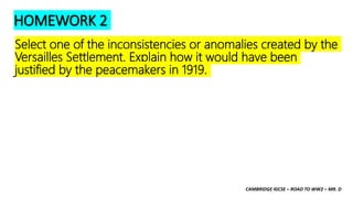 CAMBRIDGE IGCSE – ROAD TO WW2 – MR. D
HOMEWORK 2
Select one of the inconsistencies or anomalies created by the
Versailles Settlement. Explain how it would have been
justified by the peacemakers in 1919.
 