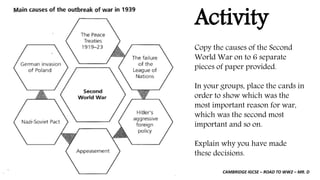 CAMBRIDGE IGCSE – ROAD TO WW2 – MR. D
Activity
Copy the causes of the Second
World War on to 6 separate
pieces of paper provided.
In your groups, place the cards in
order to show which was the
most important reason for war,
which was the second most
important and so on.
Explain why you have made
these decisions.
 