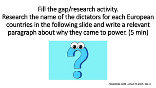 CAMBRIDGE IGCSE – ROAD TO WW2 – MR. D
Fill the gap/research activity.
Research the name of the dictators for each European
countries in the following slide and write a relevant
paragraph about why they came to power. (5 min)
 
