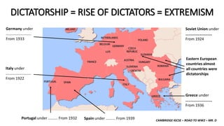 CAMBRIDGE IGCSE – ROAD TO WW2 – MR. D
DICTATORSHIP = RISE OF DICTATORS = EXTREMISM
Portugal under ......... From 1932 Spain under ......... From 1939
Italy under
........................
From 1922
Germany under
........................
From 1933
Eastern European
countries almost
all countries were
dictatorships
Soviet Union under
........................
From 1924
Greece under
........................
From 1936
 