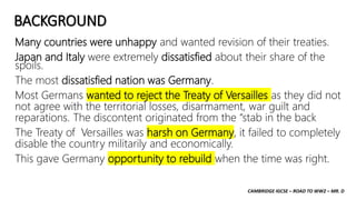 CAMBRIDGE IGCSE – ROAD TO WW2 – MR. D
BACKGROUND
Many countries were unhappy and wanted revision of their treaties.
Japan and Italy were extremely dissatisfied about their share of the
spoils.
The most dissatisfied nation was Germany.
Most Germans wanted to reject the Treaty of Versailles as they did not
not agree with the territorial losses, disarmament, war guilt and
reparations. The discontent originated from the “stab in the back
The Treaty of Versailles was harsh on Germany, it failed to completely
disable the country militarily and economically.
This gave Germany opportunity to rebuild when the time was right.
 
