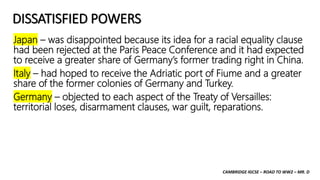 CAMBRIDGE IGCSE – ROAD TO WW2 – MR. D
DISSATISFIED POWERS
Japan – was disappointed because its idea for a racial equality clause
had been rejected at the Paris Peace Conference and it had expected
to receive a greater share of Germany’s former trading right in China.
Italy – had hoped to receive the Adriatic port of Fiume and a greater
share of the former colonies of Germany and Turkey.
Germany – objected to each aspect of the Treaty of Versailles:
territorial loses, disarmament clauses, war guilt, reparations.
 