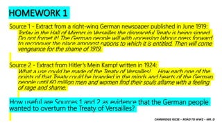 CAMBRIDGE IGCSE – ROAD TO WW2 – MR. D
HOMEWORK 1
Source 1 - Extract from a right-wing German newspaper published in June 1919:
Today in the Hall of Mirrors in Versailles the disgraceful Treaty is being signed.
Do not forget it! The German people will with unceasing labour press forward
to reconquer the place amongst nations to which it is entitled. Then will come
vengeance for the shame of 1919.
Source 2 - Extract from Hitler’s Mein Kampf written in 1924:
What a use could be made of the Treaty of Versailles! … How each one of the
points of that Treaty could be branded in the minds and hearts of the German
people until 60 million men and women find their souls aflame with a feeling
of rage and shame.
How useful are Sources 1 and 2 as evidence that the German people
wanted to overturn the Treaty of Versailles?
 