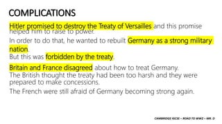 CAMBRIDGE IGCSE – ROAD TO WW2 – MR. D
COMPLICATIONS
Hitler promised to destroy the Treaty of Versailles and this promise
helped him to raise to power.
In order to do that, he wanted to rebuilt Germany as a strong military
nation.
But this was forbidden by the treaty.
Britain and France disagreed about how to treat Germany.
The British thought the treaty had been too harsh and they were
prepared to make concessions.
The French were still afraid of Germany becoming strong again.
 