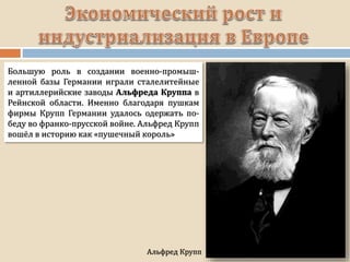Альфред Крупп
Большую роль в создании военно-промыш-
ленной базы Германии играли сталелитейные
и артиллерийские заводы Альфреда Круппа в
Рейнской области. Именно благодаря пушкам
фирмы Крупп Германии удалось одержать по-
беду во франко-прусской войне. Альфред Крупп
вошёл в историю как «пушечный король»
 