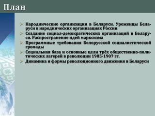  Народнические организации в Беларуси. Уроженцы Бела-
руси в народнических организациях России
 Создание социал-демократических организаций в Белару-
си. Распространение идей марксизма
 Программные требования Белорусской социалистической
громады
 Социальная база и основные цели трёх общественно-поли-
тических лагерей в революции 1905-1907 гг.
 Динамика и формы революционного движения в Беларуси
 