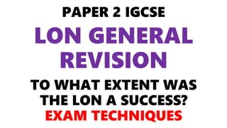 PAPER 2 IGCSE
LON GENERAL
REVISION
TO WHAT EXTENT WAS
THE LON A SUCCESS?
EXAM TECHNIQUES
 
