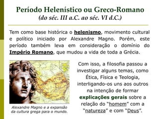 Alexandre Magno e a expansão
da cultura grega para o mundo.
Tem como base histórica o helenismo, movimento cultural
e político iniciado por Alexandre Magno. Porém, este
período também leva em consideração o domínio do
Império Romano, que mudou a vida de toda a Grécia.
Período Helenístico ou Greco-Romano
(do séc. III a.C. ao séc. VI d.C.)
Com isso, a filosofia passou a
investigar alguns temas, como
Ética, Física e Teologia,
interligando-os uns aos outros
na intenção de formar
explicações gerais sobre a
relação do “homem” com a
“natureza” e com “Deus”.
 