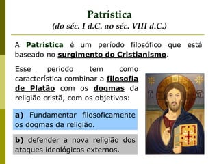 A Patrística é um período filosófico que está
baseado no surgimento do Cristianismo.
Patrística
(do séc. I d.C. ao séc. VIII d.C.)
Esse período tem como
característica combinar a filosofia
de Platão com os dogmas da
religião cristã, com os objetivos:
a) Fundamentar filosoficamente
os dogmas da religião.
b) defender a nova religião dos
ataques ideológicos externos.
 