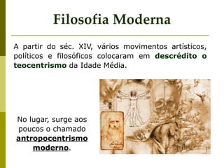 A partir do séc. XIV, vários movimentos artísticos,
políticos e filosóficos colocaram em descrédito o
teocentrismo da Idade Média.
Filosofia Moderna
No lugar, surge aos
poucos o chamado
antropocentrismo
moderno.
 