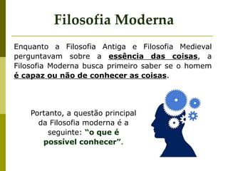 Portanto, a questão principal
da Filosofia moderna é a
seguinte: “o que é
possível conhecer”.
Filosofia Moderna
Enquanto a Filosofia Antiga e Filosofia Medieval
perguntavam sobre a essência das coisas, a
Filosofia Moderna busca primeiro saber se o homem
é capaz ou não de conhecer as coisas.
 