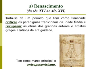 Trata-se de um período que tem como finalidade
criticar os paradigmas tradicionais da Idade Média e
recuperar as obras dos grandes autores e artistas
gregos e latinos da antiguidade.
a) Renascimento
(do séc. XIV ao séc. XVI)
Tem como marca principal o
antropocentrismo.
 