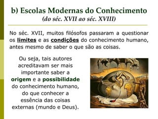 No séc. XVII, muitos filósofos passaram a questionar
os limites e as condições do conhecimento humano,
antes mesmo de saber o que são as coisas.
b) Escolas Modernas do Conhecimento
(do séc. XVII ao séc. XVIII)
Ou seja, tais autores
acreditavam ser mais
importante saber a
origem e a possibilidade
do conhecimento humano,
do que conhecer a
essência das coisas
externas (mundo e Deus).
 