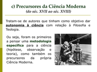 c) Precursores da Ciência Moderna
(do séc. XVII ao séc. XVIII)
Tratam-se de autores que tinham como objetivo dar
autonomia à ciência com relação à Filosofia e
Teologia.
Ou seja, foram os primeiros
a pensar uma metodologia
específica para a ciência
(hipótese, observação e
teoria), como também os
precursores da própria
Ciência Moderna.
 