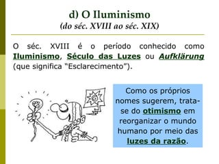 O séc. XVIII é o período conhecido como
Iluminismo, Século das Luzes ou Aufklärung
(que significa “Esclarecimento”).
Como os próprios
nomes sugerem, trata-
se do otimismo em
reorganizar o mundo
humano por meio das
luzes da razão.
d) O Iluminismo
(do séc. XVIII ao séc. XIX)
 