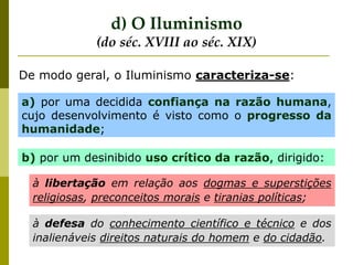 a) por uma decidida confiança na razão humana,
cujo desenvolvimento é visto como o progresso da
humanidade;
b) por um desinibido uso crítico da razão, dirigido:
à libertação em relação aos dogmas e superstições
religiosas, preconceitos morais e tiranias políticas;
à defesa do conhecimento científico e técnico e dos
inalienáveis direitos naturais do homem e do cidadão.
De modo geral, o Iluminismo caracteriza-se:
d) O Iluminismo
(do séc. XVIII ao séc. XIX)
 