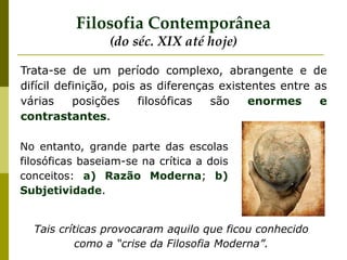 Trata-se de um período complexo, abrangente e de
difícil definição, pois as diferenças existentes entre as
várias posições filosóficas são enormes e
contrastantes.
Filosofia Contemporânea
(do séc. XIX até hoje)
No entanto, grande parte das escolas
filosóficas baseiam-se na crítica a dois
conceitos: a) Razão Moderna; b)
Subjetividade.
Tais críticas provocaram aquilo que ficou conhecido
como a “crise da Filosofia Moderna”.
 