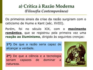 Porém, foi no século XIX, com o movimento
romântico, que se registrou pela primeira vez uma
reação ao Iluminismo, dirigido às seguintes crenças:
Os primeiros sinais da crise da razão surgiram com o
ceticismo de Hume e Kant (séc. XVIII).
a) Crítica à Razão Moderna
(Filosofia Contemporânea)
1º) De que a razão seria capaz de
alcançar a verdade.
2º) De que a ciência e a tecnologia
seriam capazes de dominar a
natureza.
 