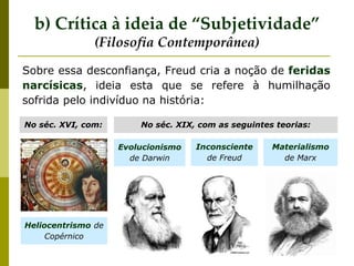 Sobre essa desconfiança, Freud cria a noção de feridas
narcísicas, ideia esta que se refere à humilhação
sofrida pelo indivíduo na história:
No séc. XVI, com:
Evolucionismo
de Darwin
No séc. XIX, com as seguintes teorias:
Heliocentrismo de
Copérnico
Inconsciente
de Freud
Materialismo
de Marx
b) Crítica à ideia de “Subjetividade”
(Filosofia Contemporânea)
 