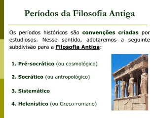 Períodos da Filosofia Antiga
Os períodos históricos são convenções criadas por
estudiosos. Nesse sentido, adotaremos a seguinte
subdivisão para a Filosofia Antiga:
1. Pré-socrático (ou cosmológico)
2. Socrático (ou antropológico)
3. Sistemático
4. Helenístico (ou Greco-romano)
 