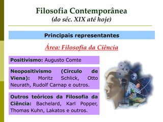 Filosofia Contemporânea
(do séc. XIX até hoje)
Principais representantes
Positivismo: Augusto Comte
Neopositivismo (Círculo de
Viena): Moritz Schlick, Otto
Neurath, Rudolf Carnap e outros.
Outros teóricos da Filosofia da
Ciência: Bachelard, Karl Popper,
Thomas Kuhn, Lakatos e outros.
Área: Filosofia da Ciência
 