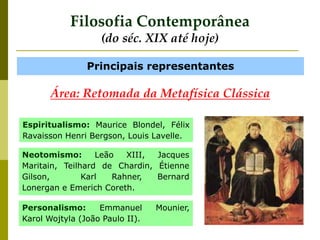 Filosofia Contemporânea
(do séc. XIX até hoje)
Principais representantes
Área: Retomada da Metafísica Clássica
Personalismo: Emmanuel Mounier,
Karol Wojtyla (João Paulo II).
Espiritualismo: Maurice Blondel, Félix
Ravaisson Henri Bergson, Louis Lavelle.
Neotomismo: Leão XIII, Jacques
Maritain, Teilhard de Chardin, Étienne
Gilson, Karl Rahner, Bernard
Lonergan e Emerich Coreth.
 