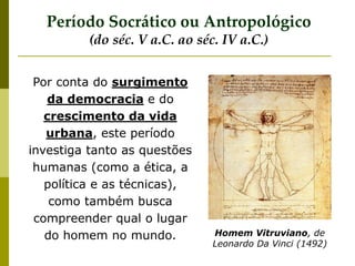 Por conta do surgimento
da democracia e do
crescimento da vida
urbana, este período
investiga tanto as questões
humanas (como a ética, a
política e as técnicas),
como também busca
compreender qual o lugar
do homem no mundo. Homem Vitruviano, de
Leonardo Da Vinci (1492)
Período Socrático ou Antropológico
(do séc. V a.C. ao séc. IV a.C.)
 
